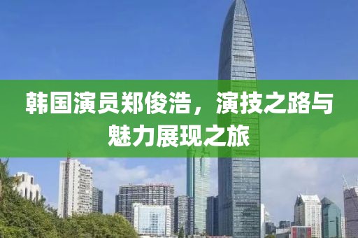 韓國(guó)演員鄭俊浩，演技之路與魅力展現(xiàn)之旅
