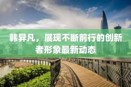 韓異凡，展現(xiàn)不斷前行的創(chuàng)新者形象最新動(dòng)態(tài)