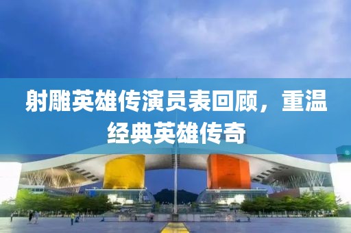 射雕英雄傳演員表回顧，重溫經(jīng)典英雄傳奇