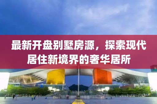 最新開盤別墅房源，探索現(xiàn)代居住新境界的奢華居所