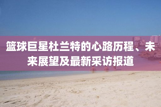 籃球巨星杜蘭特的心路歷程、未來展望及最新采訪報道