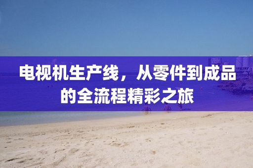 電視機生產(chǎn)線，從零件到成品的全流程精彩之旅