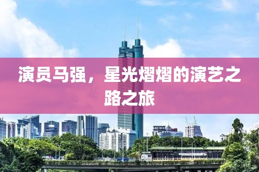 演員馬強(qiáng)，星光熠熠的演藝之路之旅