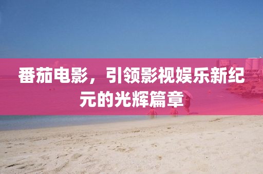 番茄電影，引領影視娛樂新紀元的光輝篇章