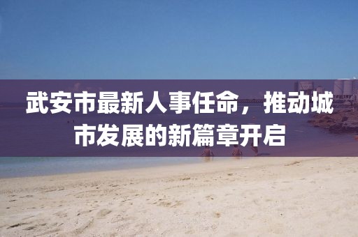 武安市最新人事任命，推動城市發(fā)展的新篇章開啟