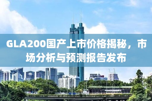 GLA200國產(chǎn)上市價格揭秘，市場分析與預測報告發(fā)布