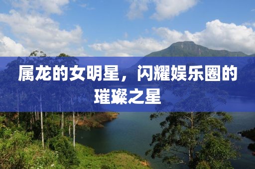 屬龍的女明星，閃耀娛樂圈的璀璨之星