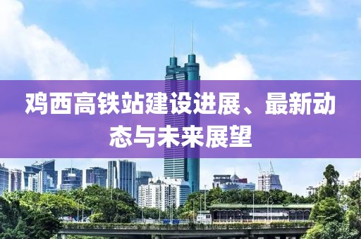 雞西高鐵站建設(shè)進(jìn)展、最新動(dòng)態(tài)與未來展望