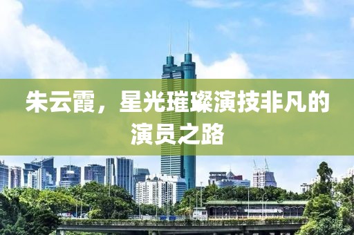 朱云霞，星光璀璨演技非凡的演員之路
