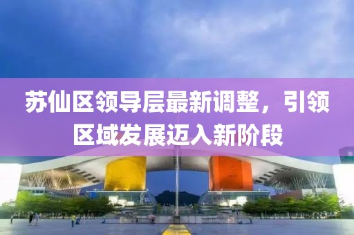 蘇仙區(qū)領(lǐng)導(dǎo)層最新調(diào)整，引領(lǐng)區(qū)域發(fā)展邁入新階段