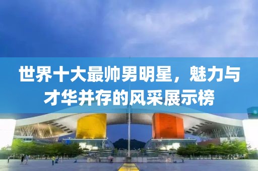 世界十大最帥男明星，魅力與才華并存的風(fēng)采展示榜
