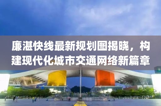 廉湛快線最新規(guī)劃圖揭曉，構(gòu)建現(xiàn)代化城市交通網(wǎng)絡(luò)新篇章