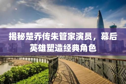 揭秘楚喬傳朱管家演員，幕后英雄塑造經(jīng)典角色