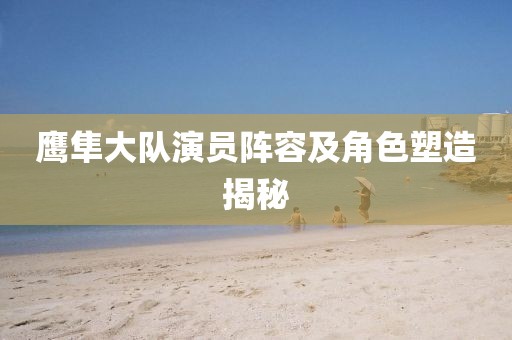 鷹隼大隊演員陣容及角色塑造揭秘
