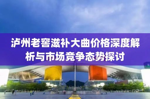瀘州老窖滋補大曲價格深度解析與市場競爭態(tài)勢探討