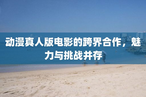 動漫真人版電影的跨界合作，魅力與挑戰(zhàn)并存