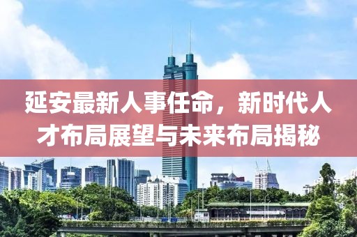 延安最新人事任命，新時(shí)代人才布局展望與未來布局揭秘