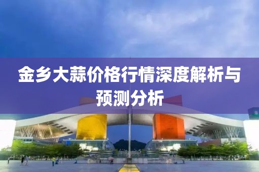 金鄉(xiāng)大蒜價(jià)格行情深度解析與預(yù)測分析