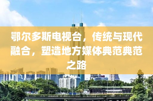 鄂爾多斯電視臺(tái)，傳統(tǒng)與現(xiàn)代融合，塑造地方媒體典范典范之路
