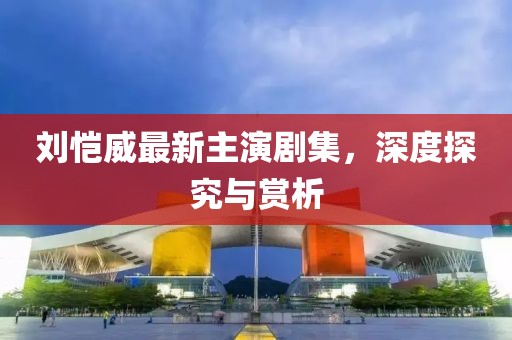 劉愷威最新主演劇集，深度探究與賞析
