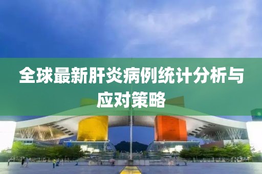 全球最新肝炎病例統(tǒng)計(jì)分析與應(yīng)對(duì)策略