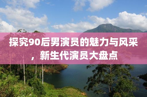 探究90后男演員的魅力與風(fēng)采，新生代演員大盤點(diǎn)