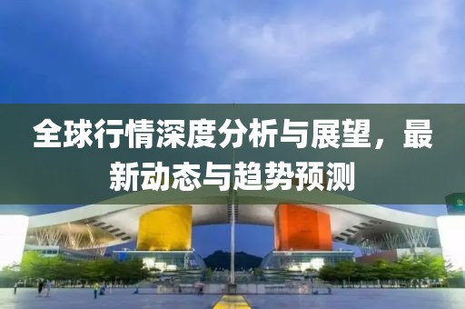 全球行情深度分析與展望，最新動態(tài)與趨勢預測