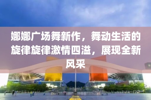 娜娜廣場舞新作，舞動生活的旋律旋律激情四溢，展現(xiàn)全新風(fēng)采