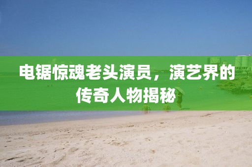 電鋸驚魂老頭演員，演藝界的傳奇人物揭秘